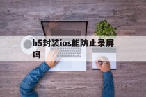 h5封装ios能防止录屏吗的简单介绍