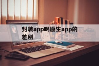 封装app喝原生app的差别的简单介绍