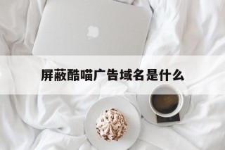 屏蔽酷喵广告域名是什么 - 谷歌防红💯域名防红解决,TG：@AICDN8