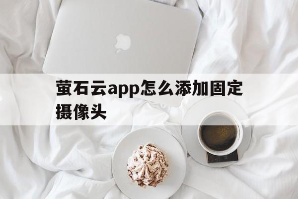 萤石云app怎么添加固定摄像头 - APK报毒处理平台-apk防红链接-防封链接-安卓过毒免杀-稳定不掉签名TG:@AICDN8  第1张